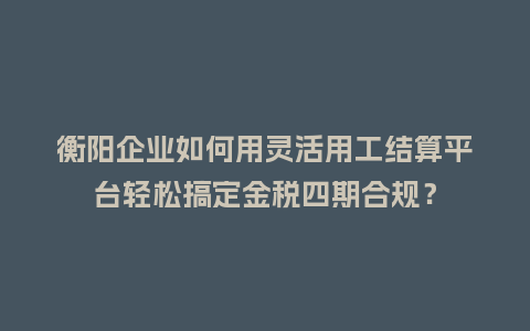衡阳企业如何用灵活用工结算平台轻松搞定金税四期合规？