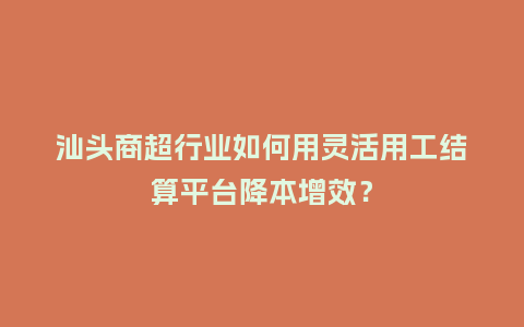 汕头商超行业如何用灵活用工结算平台降本增效？