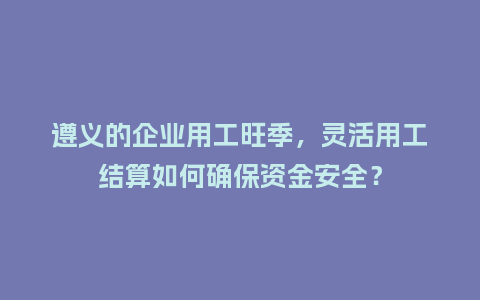 遵义的企业用工旺季，灵活用工结算如何确保资金安全？