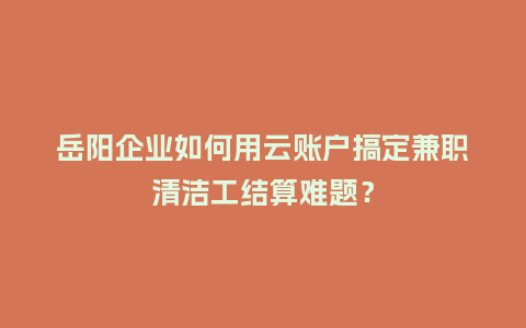 岳阳企业如何用云账户搞定兼职清洁工结算难题？
