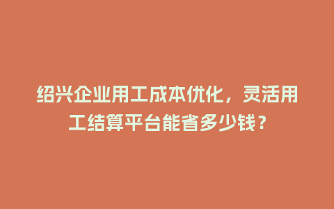 绍兴企业用工成本优化，灵活用工结算平台能省多少钱？