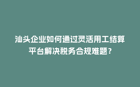 汕头企业如何通过灵活用工结算平台解决税务合规难题？