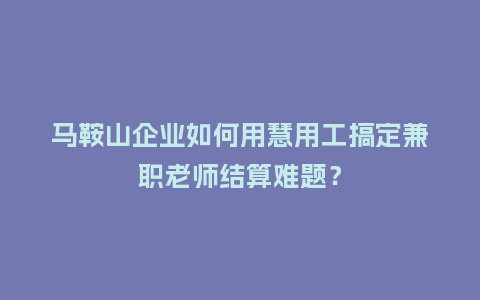 马鞍山企业如何用慧用工搞定兼职老师结算难题？