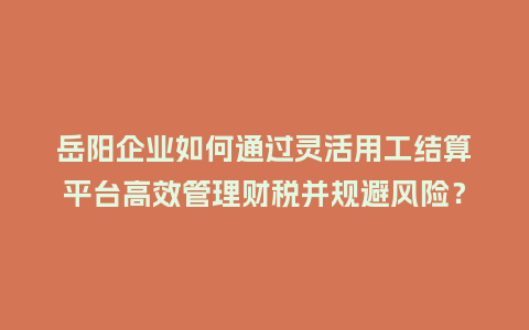 岳阳企业如何通过灵活用工结算平台高效管理财税并规避风险？