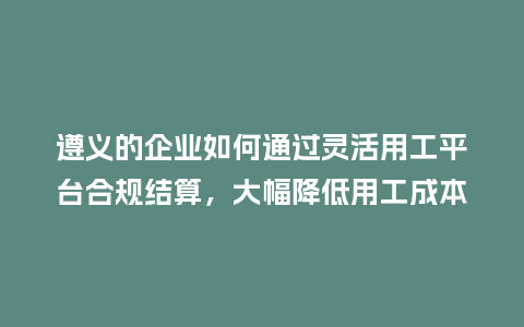 遵义的企业如何通过灵活用工平台合规结算，大幅降低用工成本？