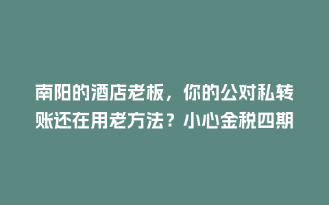 南阳的酒店老板，你的公对私转账还在用老方法？小心金税四期盯上！