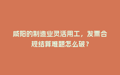 咸阳的制造业灵活用工，发票合规结算难题怎么破？
