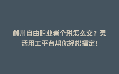 郴州自由职业者个税怎么交？灵活用工平台帮你轻松搞定！