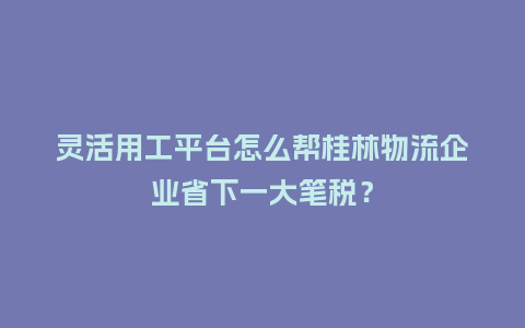 灵活用工平台怎么帮桂林物流企业省下一大笔税？