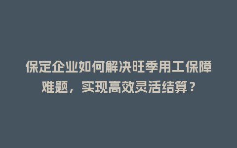 保定企业如何解决旺季用工保障难题，实现高效灵活结算？