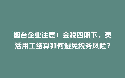 烟台企业注意！金税四期下，灵活用工结算如何避免税务风险？