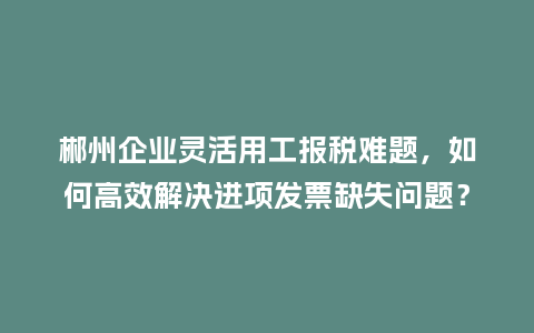 郴州企业灵活用工报税难题，如何高效解决进项发票缺失问题？