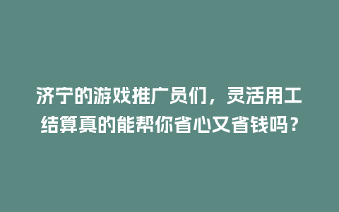 济宁的游戏推广员们，灵活用工结算真的能帮你省心又省钱吗？