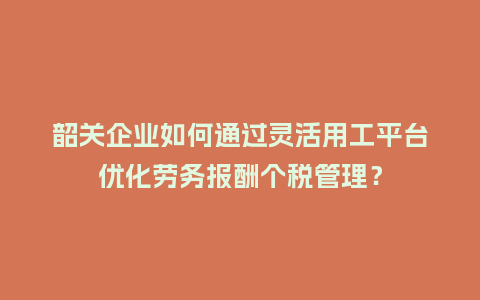 韶关企业如何通过灵活用工平台优化劳务报酬个税管理？