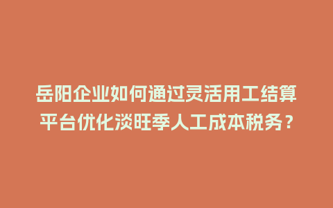 岳阳企业如何通过灵活用工结算平台优化淡旺季人工成本税务？
