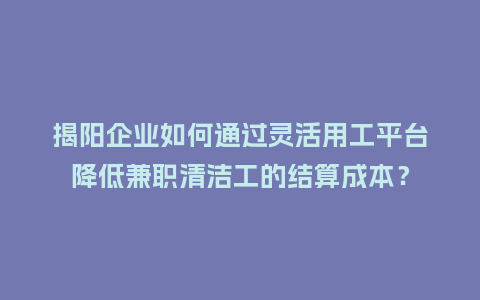 揭阳企业如何通过灵活用工平台降低兼职清洁工的结算成本？