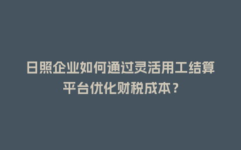 日照企业如何通过灵活用工结算平台优化财税成本？