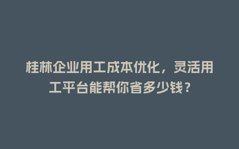 桂林企业用工成本优化，灵活用工平台能帮你省多少钱？
