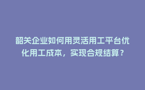 韶关企业如何用灵活用工平台优化用工成本，实现合规结算？