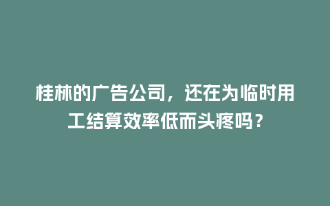 桂林的广告公司，还在为临时用工结算效率低而头疼吗？