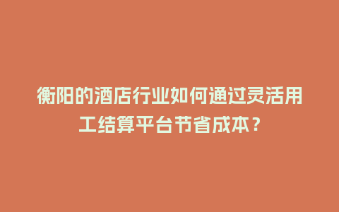 衡阳的酒店行业如何通过灵活用工结算平台节省成本？