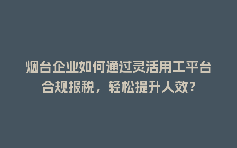 烟台企业如何通过灵活用工平台合规报税，轻松提升人效？