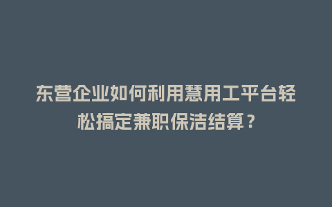 东营企业如何利用慧用工平台轻松搞定兼职保洁结算？