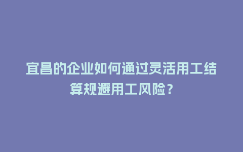 宜昌的企业如何通过灵活用工结算规避用工风险？