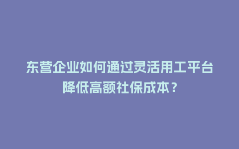 东营企业如何通过灵活用工平台降低高额社保成本？