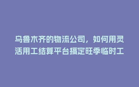 乌鲁木齐的物流公司，如何用灵活用工结算平台搞定旺季临时工薪资？