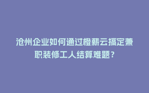 沧州企业如何通过橙薪云搞定兼职装修工人结算难题？