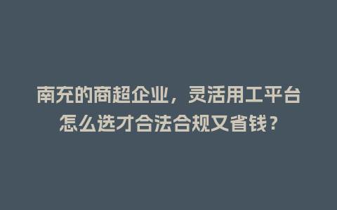 南充的商超企业，灵活用工平台怎么选才合法合规又省钱？