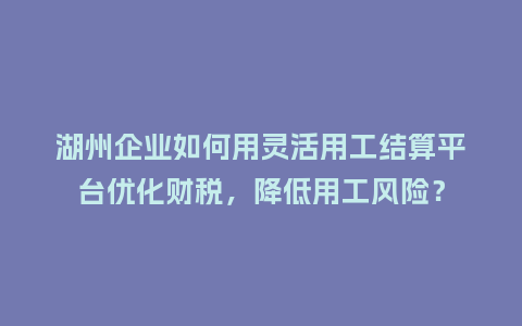 湖州企业如何用灵活用工结算平台优化财税，降低用工风险？
