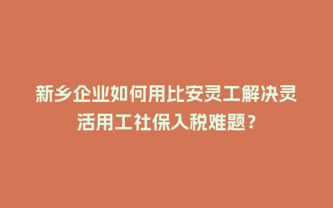 新乡企业如何用比安灵工解决灵活用工社保入税难题？