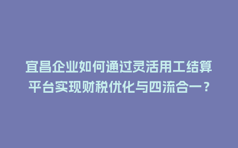 宜昌企业如何通过灵活用工结算平台实现财税优化与四流合一？