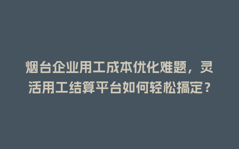 烟台企业用工成本优化难题，灵活用工结算平台如何轻松搞定？