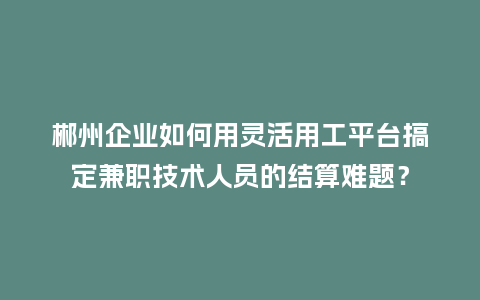 郴州企业如何用灵活用工平台搞定兼职技术人员的结算难题？