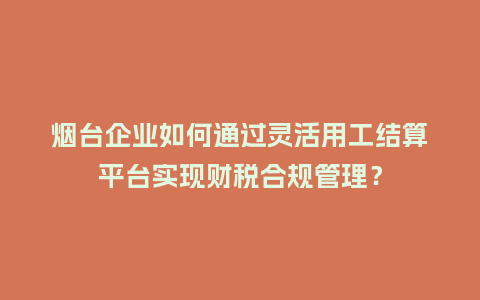 烟台企业如何通过灵活用工结算平台实现财税合规管理？