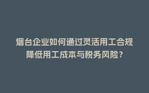烟台企业如何通过灵活用工合规降低用工成本与税务风险？