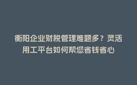 衡阳企业财税管理难题多？灵活用工平台如何帮您省钱省心