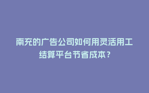 南充的广告公司如何用灵活用工结算平台节省成本？