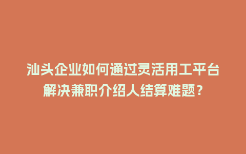 汕头企业如何通过灵活用工平台解决兼职介绍人结算难题？