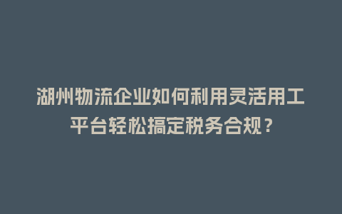 湖州物流企业如何利用灵活用工平台轻松搞定税务合规？