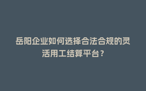 岳阳企业如何选择合法合规的灵活用工结算平台？