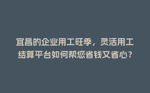 宜昌的企业用工旺季，灵活用工结算平台如何帮您省钱又省心？
