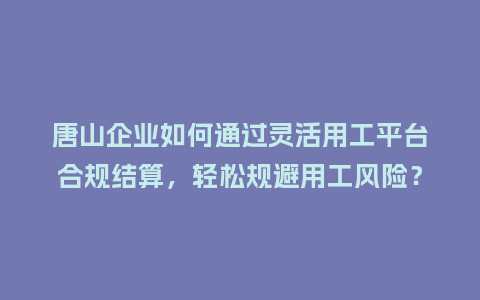 唐山企业如何通过灵活用工平台合规结算，轻松规避用工风险？