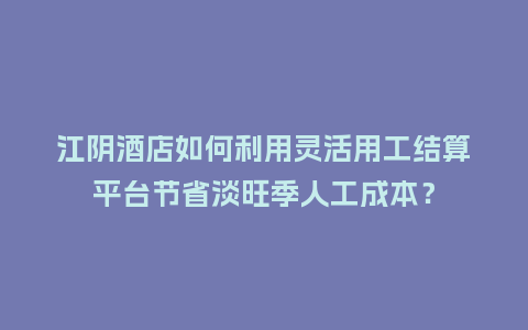 江阴酒店如何利用灵活用工结算平台节省淡旺季人工成本？