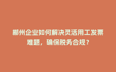 郴州企业如何解决灵活用工发票难题，确保税务合规？