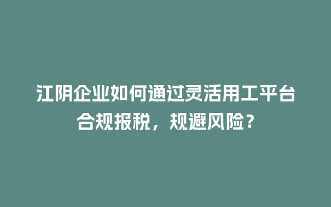 江阴企业如何通过灵活用工平台合规报税，规避风险？