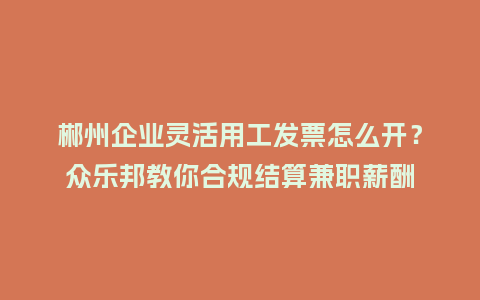 郴州企业灵活用工发票怎么开？众乐邦教你合规结算兼职薪酬